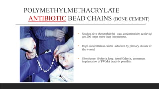 POLYMETHYLMETHACRYLATE
ANTIBIOTIC BEAD CHAINS (BONE CEMENT)
• Studies have shown that the local concentrations achieved
are 200 times more than intravenous.
• High concentration can be achieved by primary closure of
the wound.
• Short term (10 days), long term(80days) , permanent
implantation of PMMA beads is possible.
 