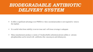 BIODEGRADABLE ANTIBIOTIC
DELIVERY SYSTEM
• It offers a significant advantage over PMMA in that a second procedure is not required to remove
the implant.
• It is useful when bone stability is not an issue and soft tissue coverage is adequate.
• Many manufacturers produce a variety of bioabsorbable substrates(calcium sulfate or calcium
phosphate)that can be mixed with antibiotics like vancomycin and tobramycin).
 