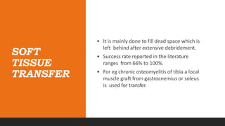 SOFT
TISSUE
TRANSFER
• It is mainly done to fill dead space which is
left behind after extensive debridement.
• Success rate reported in the literature
ranges from 66% to 100%.
• For eg chronic osteomyelitis of tibia a local
muscle graft from gastrocnemius or soleus
is used for transfer.
 