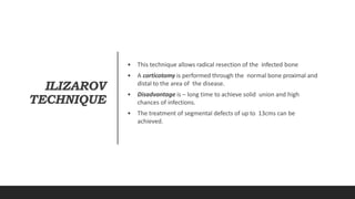 ILIZAROV
TECHNIQUE
• This technique allows radical resection of the infected bone
• A corticotomy is performed through the normal bone proximal and
distal to the area of the disease.
• Disadvantage is – long time to achieve solid union and high
chances of infections.
• The treatment of segmental defects of up to 13cms can be
achieved.
 
