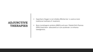 ADJUNCTIVE
THERAPIES
• Hyperbaric Oxygen is not reliably effective but is used as more
traditional methods of treatment.
• Bone morphogenic proteins (BMPs) and even Platelet Rich Plasmas
(PRPs) have been advocated as it can accelerate or enhance
osteogenesis.
 