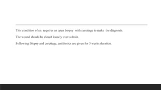 This condition often requires an open biopsy with curettage to make the diagnosis.
The wound should be closed loosely over a drain.
Following Biopsy and curettage, antibiotics are given for 3 weeks duration.
 
