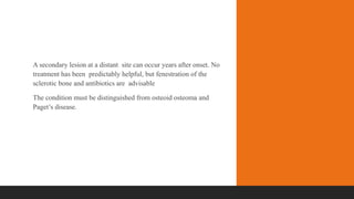 A secondary lesion at a distant site can occur years after onset. No
treatment has been predictably helpful, but fenestration of the
sclerotic bone and antibiotics are advisable
The condition must be distinguished from osteoid osteoma and
Paget’s disease.
 