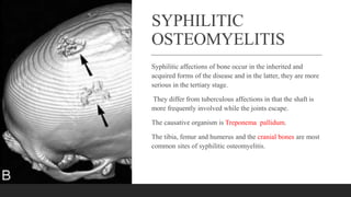 SYPHILITIC
OSTEOMYELITIS
Syphilitic affections of bone occur in the inherited and
acquired forms of the disease and in the latter, they are more
serious in the tertiary stage.
They differ from tuberculous affections in that the shaft is
more frequently involved while the joints escape.
The causative organism is Treponema pallidum.
The tibia, femur and humerus and the cranial bones are most
common sites of syphilitic osteomyelitis.
 