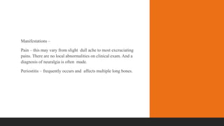 Manifestations –
Pain – this may vary from slight dull ache to most excruciating
pains. There are no local abnormalities on clinical exam. And a
diagnosis of neuralgia is often made.
Periostitis – frequently occurs and affects multiple long bones.
 