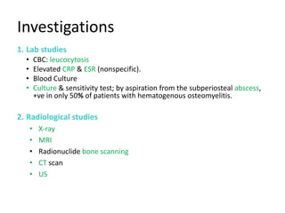 Investigations
1. Lab studies
• CBC: leucocytosis
• Elevated CRP & ESR (nonspecific).
• Blood Culture
• Culture & sensitivity test; by aspiration from the subperiosteal abscess,
+ve in only 50% of patients with hematogenous osteomyelitis.
2. Radiological studies
• X-ray
• MRI
• Radionuclide bone scanning
• CT scan
• US
 