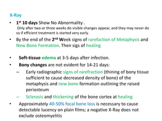 X-Ray
• 1st 10 days Show No Abnormality .
Only after two or three weeks do visible changes appear, and they may never do
so if efficient treatment is started very early.
• By the end of the 2nd Week signs of rarefaction of Metaphysis and
New Bone Formation. Then sigs of healing
• Soft-tissue edema at 3-5 days after infection.
• Bony changes are not evident for 14-21 days:
– Early radiographic signs of rarefraction (thining of bony tissue
sufficient to cause decreased density of bone) of the
metaphysis and new bone formation outlining the raised
periosteum
– Sclerosis and thickening of the bone cortex at healing
• Approximately 40-50% focal bone loss is necessary to cause
detectable lucency on plain films; a negative X-Ray does not
exclude osteomyelitis
 
