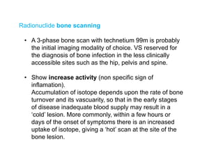 Radionuclide bone scanning
• A 3-phase bone scan with technetium 99m is probably
the initial imaging modality of choice. VS reserved for
the diagnosis of bone infection in the less clinically
accessible sites such as the hip, pelvis and spine.
• Show increase activity (non specific sign of
inflamation).
Accumulation of isotope depends upon the rate of bone
turnover and its vascuarity, so that in the early stages
of disease inadequate blood supply may result in a
‘cold’ lesion. More commonly, within a few hours or
days of the onset of symptoms there is an increased
uptake of isotope, giving a ‘hot’ scan at the site of the
bone lesion.
 