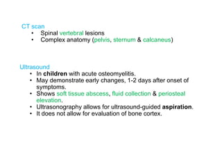 CT scan
• Spinal vertebral lesions
• Complex anatomy (pelvis, sternum & calcaneus)
Ultrasound
• In children with acute osteomyelitis.
• May demonstrate early changes, 1-2 days after onset of
symptoms.
• Shows soft tissue abscess, fluid collection & periosteal
elevation.
• Ultrasonography allows for ultrasound-guided aspiration.
• It does not allow for evaluation of bone cortex.
 