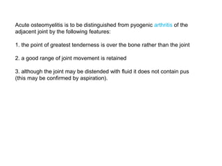 Acute osteomyelitis is to be distinguished from pyogenic arthritis of the
adjacent joint by the following features:
1. the point of greatest tenderness is over the bone rather than the joint
2. a good range of joint movement is retained
3. although the joint may be distended with fluid it does not contain pus
(this may be confirmed by aspiration).
 