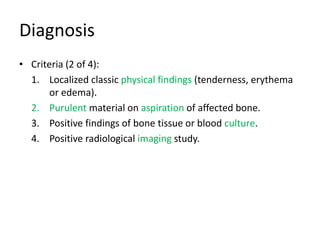 Diagnosis
• Criteria (2 of 4):
1. Localized classic physical findings (tenderness, erythema
or edema).
2. Purulent material on aspiration of affected bone.
3. Positive findings of bone tissue or blood culture.
4. Positive radiological imaging study.
 