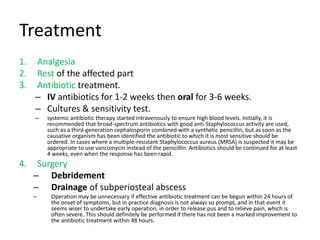 Treatment
1. Analgesia
2. Rest of the affected part
3. Antibiotic treatment.
– IV antibiotics for 1-2 weeks then oral for 3-6 weeks.
– Cultures & sensitivity test.
– systemic antibiotic therapy started intravenously to ensure high blood levels. Initially, it is
recommended that broad-spectrum antibiotics with good anti-Staphylococcus activity are used,
such as a third-generation cephalosporin combined with a synthetic penicillin, but as soon as the
causative organism has been identified the antibiotic to which it is most sensitive should be
ordered. In cases where a multiple-resistant Staphylococcus aureus (MRSA) is suspected it may be
appropriate to use vancomycin instead of the penicillin. Antibiotics should be continued for at least
4 weeks, even when the response has been rapid.
4. Surgery
– Debridement
– Drainage of subperiosteal abscess
– Operation may be unnecessary if effective antibiotic treatment can be begun within 24 hours of
the onset of symptoms, but in practice diagnosis is not always so prompt, and in that event it
seems wiser to undertake early operation, in order to release pus and to relieve pain, which is
often severe. This should definitely be performed if there has not been a marked improvement to
the antibiotic treatment within 48 hours.
 