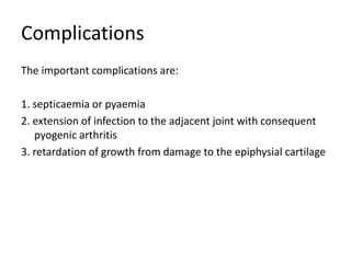 Complications
The important complications are:
1. septicaemia or pyaemia
2. extension of infection to the adjacent joint with consequent
pyogenic arthritis
3. retardation of growth from damage to the epiphysial cartilage
 
