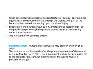 • When acute infection complicates open fracture or surgical operation the
organisms are introduced directly through the wound. Any part of the
bone may be affected, depending upon the site of injury.
• Suppuration and necrosis occur as in haematogenous osteomyelitis, but
the pus discharges through the primary wound rather than collecting
under the periosteum.
• The infection often becomes chronic.
• Clinical features: This type of osteomyelitis may occur in children or in
adults.
The temperature fails to settle after the primary treatment of the wound
or rises a few days later. Pain is not a prominent feature because pus is not
contained under pressure. Re-examination of the wound reveals a
purulent discharge.
 