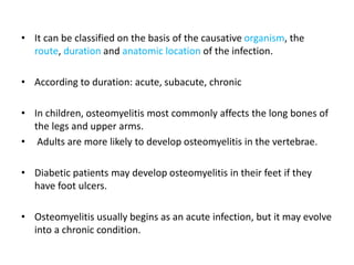 • It can be classified on the basis of the causative organism, the
route, duration and anatomic location of the infection.
• According to duration: acute, subacute, chronic
• In children, osteomyelitis most commonly affects the long bones of
the legs and upper arms.
• Adults are more likely to develop osteomyelitis in the vertebrae.
• Diabetic patients may develop osteomyelitis in their feet if they
have foot ulcers.
• Osteomyelitis usually begins as an acute infection, but it may evolve
into a chronic condition.
 