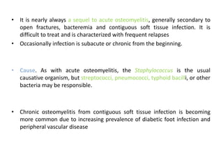 • It is nearly always a sequel to acute osteomyelitis, generally secondary to
open fractures, bacteremia and contiguous soft tissue infection. It is
difficult to treat and is characterized with frequent relapses
• Occasionally infection is subacute or chronic from the beginning.
• Cause. As with acute osteomyelitis, the Staphylococcus is the usual
causative organism, but streptococci, pneumococci, typhoid bacilli, or other
bacteria may be responsible.
• Chronic osteomyelitis from contiguous soft tissue infection is becoming
more common due to increasing prevalence of diabetic foot infection and
peripheral vascular disease
 