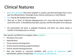Clinical features
Non-specific and difficult to recognize. Raise suspicion :
• Persistent sinus tract
• Exposed bone
• Tissue necrosis overlying bone
• Chronic wound overlying surgical hardware
• Chronic wound overlying fracture
• May also present as recurrent condition with periods of quiescence, with
exacerbation, patient complaining increasing pain at affected site
• a purulent discharge (the main symptom is usually a purulent discharge from a sinus
over the affected bone. Discharge of pus may be continuous or intermittent)
• Pain may be the predominant feature
• ‘flare-up’, or ‘flare’, of infection (Reappearance of a sinus that has been healed for
some time and it is heralded by local pain, pyrexia, and the formation of an abscess)
• On examination the bone is palpably thickened, and there are nearly always a
number of overlying scars or sinuses.
 