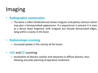 Imaging
• Radiographic examination
– The bone is often thickened and shows irregular and patchy sclerosis which
may give a honeycombed appearance. If a sequestrum is present it is seen
as a dense loose fragment, with irregular but sharply demarcated edges,
lying within a cavity in the bone
• Radioisotope scanning
– increased uptake in the vicinity of the lesion
• MRI and CT scanning
– localisation of abscess cavities and sequestra in diffuse disease, thus
allowing accurate planning of operative treatment.
 