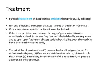 Treatment
• Surgical debridement and appropriate antibiotic therapy is usually indicated
• rest and antibiotics to subsides an acute flare-up of chronic osteomyelitis .
• If an abscess forms outside the bone it must be drained.
• If there is a persistent and profuse discharge of pus a more extensive
operation is advised. to remove fragments of infected dead bone (sequestra)
and to open up or ‘saucerise’ abscess cavities by chiselling away the overlying
bone. and to obliterate the cavity.
• The principles of treatment are (1) remove dead and foreign material, (2)
obliterate dead space, (3) if necessary, stabilise the skeleton, (4) obtain soft
tissue cover, (5) if necessary, reconstruction of the bone defect, (6) possible
appropriate antibiotic cover.
 
