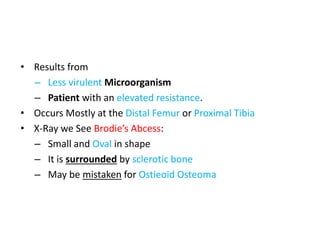 • Results from
– Less virulent Microorganism
– Patient with an elevated resistance.
• Occurs Mostly at the Distal Femur or Proximal Tibia
• X-Ray we See Brodie’s Abcess:
– Small and Oval in shape
– It is surrounded by sclerotic bone
– May be mistaken for Ostieoid Osteoma
 