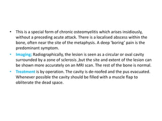 • This is a special form of chronic osteomyelitis which arises insidiously,
without a preceding acute attack. There is a localised abscess within the
bone, often near the site of the metaphysis. A deep ‘boring’ pain is the
predominant symptom.
• Imaging; Radiographically, the lesion is seen as a circular or oval cavity
surrounded by a zone of sclerosis ,but the site and extent of the lesion can
be shown more accurately on an MRI scan. The rest of the bone is normal.
• Treatment is by operation. The cavity is de-roofed and the pus evacuated.
Whenever possible the cavity should be filled with a muscle flap to
obliterate the dead space.
 
