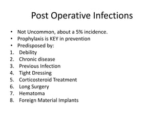 Post Operative Infections
• Not Uncommon, about a 5% incidence.
• Prophylaxis is KEY in prevention
• Predisposed by:
1. Debility
2. Chronic disease
3. Previous Infection
4. Tight Dressing
5. Corticosteroid Treatment
6. Long Surgery
7. Hematoma
8. Foreign Material Implants
 