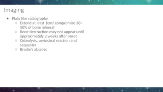 Imaging
● Plain film radiography
○ Extend at least 1cm/ compromise 30 -
50% of bone mineral
○ Bone destruction may not appear until
approximately 2 weeks after onset
○ Osteolysis, periosteal reaction and
sequestra
○ Brodie’s abscess
 