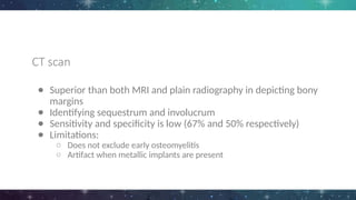 CT scan
● Superior than both MRI and plain radiography in depicting bony
margins
● Identifying sequestrum and involucrum
● Sensitivity and specificity is low (67% and 50% respectively)
● Limitations:
○ Does not exclude early osteomyelitis
○ Artifact when metallic implants are present
 