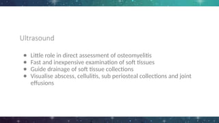 Ultrasound
● Little role in direct assessment of osteomyelitis
● Fast and inexpensive examination of soft tissues
● Guide drainage of soft tissue collections
● Visualise abscess, cellulitis, sub periosteal collections and joint
effusions
 