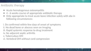 Antibiotic therapy
● Acute hematogenous osteomyelitis
● 4 - 6 weeks course of appropriate antibiotic therapy
● Only appropriate to treat acute bone infection solely with abx in
following circumstances:
i. Dx confirmed within few days of onset of symptoms
ii. No dead bone or abscess seen on imaging
iii. Rapid systemic response to drug treatment
iv. No adjacent septic arthritis
v. Tuberculous OM
vi. Vertebral OM without cord compression
 