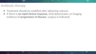 Antibiotic therapy
● Treatment should be modified after obtaining cultures
● If there is no rapid clinical response, limb deteriorates, or imaging
evidence of progression of disease, surgery is indicated
 