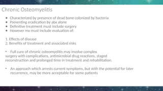 Chronic Osteomyelitis
● Characterized by presence of dead bone colonized by bacteria
● Preventing eradication by abx alone
● Definitive treatment must include surgery
● However mx must include evaluation of:
1. Effects of disease
2. Benefits of treatment and associated risks
• Full cure of chronic osteomyelitis may involve complex
surgery with complications, antimicrobial drug reactions, staged
reconstruction and prolonged time in treatment and rehabilitation.
• An approach which arrests current symptoms, but with the potential for later
recurrence, may be more acceptable for some patients
 