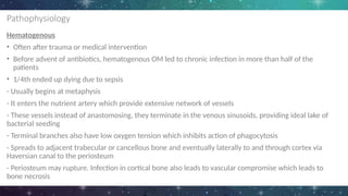 Pathophysiology
Hematogenous
• Often after trauma or medical intervention
• Before advent of antibiotics, hematogenous OM led to chronic infection in more than half of the
patients
• 1/4th ended up dying due to sepsis
- Usually begins at metaphysis
- It enters the nutrient artery which provide extensive network of vessels
- These vessels instead of anastomosing, they terminate in the venous sinusoids, providing ideal lake of
bacterial seeding
- Terminal branches also have low oxygen tension which inhibits action of phagocytosis
- Spreads to adjacent trabecular or cancellous bone and eventually laterally to and through cortex via
Haversian canal to the periosteum
- Periosteum may rupture. Infection in cortical bone also leads to vascular compromise which leads to
bone necrosis
 