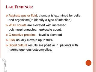 LAB FINDINGS:
 Aspirate pus or fluid, a smear is examined for cells
and organisms(to identify a type of infection)
 WBC counts are elevated with increased
polymorphoneuclear leukocyte count.
 C-reactive proteins – level is elevated
 ESR usually elevate up to 90%.
 Blood culture results are positive in patients with
haematogenous osteomyelitis.
 