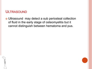 ULTRASOUND
 Ultrasound may detect a sub periosteal collection
of fluid in the early stage of osteomyelitis but it
cannot distinguish between hematoma and pus.
 
