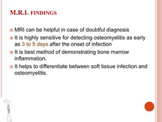 M.R.I. FINDINGS
 MRI can be helpful in case of doubtful diagnosis
 It is highly sensitive for detecting osteomyelitis as early
as 3 to 5 days after the onset of infection
 It is best method of demonstrating bone marrow
inflammation.
 It helps to differentiate between soft tissue infection and
osteomyelitis.
 