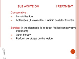 SUB ACUTE OM TREATMENT
Conservative :
a) Immobilization
b) Antibiotics (flucloxacillin + fusidic acid) for 6weeks
Surgical (if the diagnosis is in doubt / failed conservative
treatment) :
a) Open biopsy
b) Perform curettage on the lesion
28
 