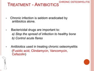 TREATMENT - ANTIBIOTICS
- Chronic infection is seldom eradicated by
antibiotics alone.
- Bactericidal drugs are important to:
a) Stop the spread of infection to healthy bone
b) Control acute flares
- Antibiotics used in treating chronic osteomyelitis
(Fusidic acid, Clindamycin, Vancomycin,
Cefazolin)
CHRONIC OSTEOMYELITIS
 