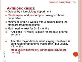 ANTIBIOTIC CHOICE
 Guided by microbiology department
 Clindamycin and vancomycin have good bone
penetration
 Minimum length 6 weeks with 3 months being the
standard treatment course
 May need to treat for 6-12 months
 Antibiotic (IV route) is given for 10 days prior to
surgery.
 After the major debridement surgery, antibiotic is
continued for another 6 weeks (min) but usually
>3months.
[treat until inflammatory parameters (ESR) are
normal]
39
CHRONIC OSTEOMYELITIS
 