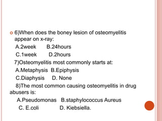  6)When does the boney lesion of osteomyelitis
appear on x-ray:
A.2week B.24hours
C.1week D.2hours
7)Osteomyelitis most commonly starts at:
A.Metaphysis B.Epiphysis
C.Diaphysis D. None
8)The most common causing osteomyelitis in drug
abusers is:
A.Pseudomonas B.staphylococcus Aureus
C. E.coli D. Kiebsiella.
 