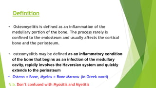 • Osteomyelitis is defined as an inflammation of the
medullary portion of the bone. The process rarely is
confined to the endosteum and usually affects the cortical
bone and the periosteum.
• osteomyelitis may be defined as an inflammatory condition
of the bone that begins as an infection of the medullary
cavity, rapidly involves the Haversian system and quickly
extends to the periosteum
• Osteon = Bone, Myelos = Bone Marrow (in Greek word)
N.b. Don’t confused with Myositis and Myelitis
Definition
 