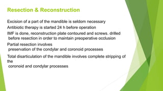 Resection & Reconstruction
Excision of a part of the mandible is seldom necessary
Antibiotic therapy is started 24 h before operation
IMF is done, reconstruction plate contoured and screws. drilled
before resection in order to maintain preoperative occlusion
Partial resection involves
preservation of the condylar and coronoid processes
Total disarticulation of the mandible involves complete stripping of
the
coronoid and condylar processes
 