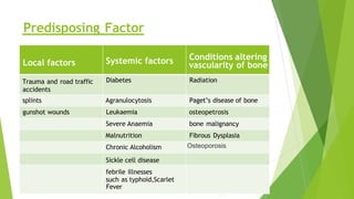 Local factors Systemic factors Conditions altering
vascularity of bone
Trauma and road traffic
accidents
Diabetes Radiation
splints Agranulocytosis Paget’s disease of bone
gunshot wounds Leukaemia osteopetrosis
Severe Anaemia bone malignancy
Malnutrition Fibrous Dysplasia
Chronic Alcoholism Osteoporosis
Sickle cell disease
febrile illnesses
such as typhoid,Scarlet
Fever
Predisposing Factor
 