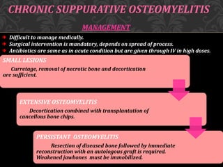 CHRONIC SUPPURATIVE OSTEOMYELITIS
MANAGEMENT
Difficult to manage medically.
Surgical intervention is mandatory, depends on spread of process.
Antibiotics are same as in acute condition but are given through IV in high doses.
SMALL LESIONS
Curretage, removal of necrotic bone and decortication
are sufficient.
EXTENSIVE OSTEOMYELITIS
Decortication combined with transplantation of
cancellous bone chips.
PERSISTANT OSTEOMYELITIS
Resection of diseased bone followed by immediate
reconstruction with an autologous graft is required.
Weakened jawbones must be immobilized.
 