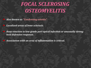 FOCAL SCLEROSING
OSTEOMYELITIS
Also known as “Condensing osteitis”.
Localized areas of bone sclerosis.
Bony reaction to low-grade peri-apical infection or unusually strong
host defensive response.
Association with an area of inflammation is critical.
 