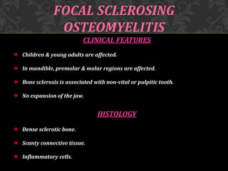 FOCAL SCLEROSING
OSTEOMYELITIS
CLINICAL FEATURES
Children & young adults are affected.
In mandible, premolar & molar regions are affected.
Bone sclerosis is associated with non-vital or pulpitic tooth.
No expansion of the jaw.
HISTOLOGY
Dense sclerotic bone.
Scanty connective tissue.
Inflammatory cells.
 