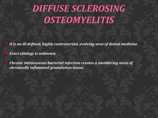 DIFFUSE SCLEROSING
OSTEOMYELITIS
It is an ill-defined, highly controversial, evolving area of dental medicine.
Exact etiology is unknown.
Chronic intraosseous bacterial infection creates a smoldering mass of
chronically inflammed granulation tissue.
 