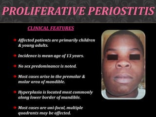 PROLIFERATIVE PERIOSTITIS
CLINICAL FEATURES
Affected patients are primarily children
& young adults.
Incidence is mean age of 13 years.
No sex predominance is noted.
Most cases arise in the premolar &
molar area of mandible.
Hyperplasia is located most commonly
along lower border of mandible.
Most cases are uni-focal, multiple
quadrants may be affected.
 