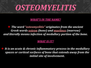 OSTEOMYELITIS
WHAT’S IN THE NAME?
The word “osteomyelitis” originates from the ancient
Greek words osteon (bone) and muelinos (marrow)
and literally means infection of medullary portion of the bone.
WHAT IS IT?
It is an acute & chronic inflammatory process in the medullary
spaces or cortical surfaces of bone that extends away from the
initial site of involvement.
 