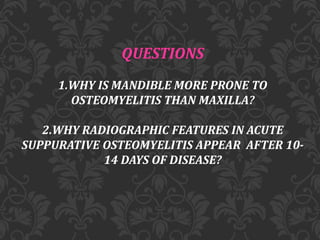 QUESTIONS
1.WHY IS MANDIBLE MORE PRONE TO
OSTEOMYELITIS THAN MAXILLA?
2.WHY RADIOGRAPHIC FEATURES IN ACUTE
SUPPURATIVE OSTEOMYELITIS APPEAR AFTER 10-
14 DAYS OF DISEASE?
 